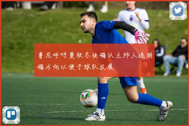 鲁尼呼吁曼联尽快确认主帅人选明确方向以便于球队发展