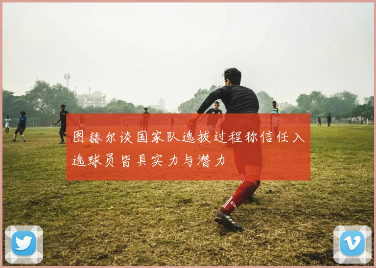 图赫尔谈国家队选拔过程称信任入选球员皆具实力与潜力