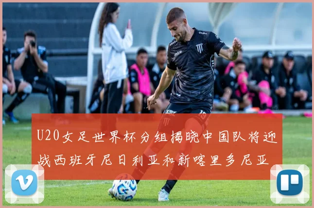 U20女足世界杯分组揭晓中国队将迎战西班牙尼日利亚和新喀里多尼亚