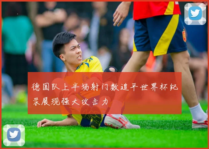 德国队上半场射门数追平世界杯纪录展现强大攻击力
