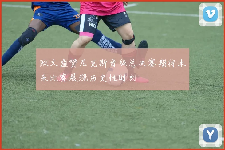 欧文盛赞尼克斯晋级总决赛期待未来比赛展现历史性时刻