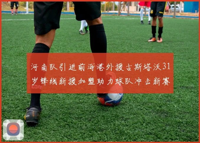河南队引进前海港外援古斯塔沃31岁锋线新援加盟助力球队冲击新赛季