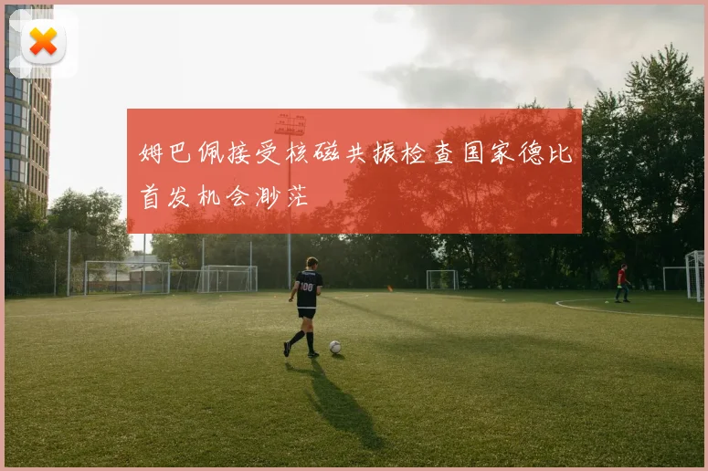 姆巴佩接受核磁共振检查国家德比首发机会渺茫