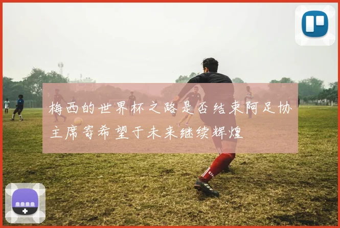 梅西的世界杯之路是否结束阿足协主席寄希望于未来继续辉煌