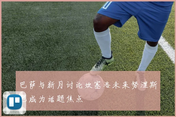 巴萨与新月讨论坎塞洛未来努涅斯也成为话题焦点
