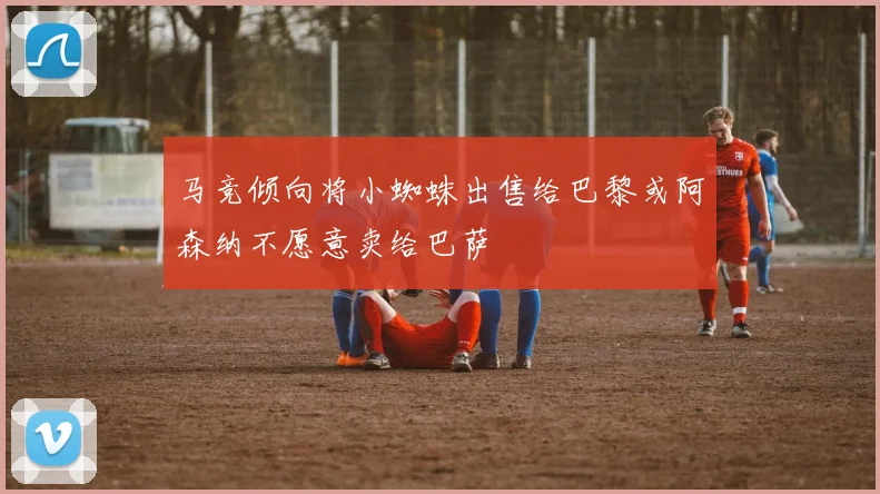 马竞倾向将小蜘蛛出售给巴黎或阿森纳不愿意卖给巴萨
