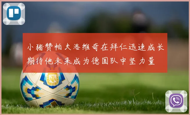 小猪赞帕夫洛维奇在拜仁迅速成长期待他未来成为德国队中坚力量