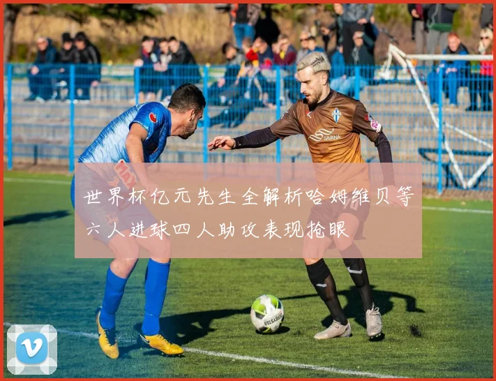 世界杯亿元先生全解析哈姆维贝等六人进球四人助攻表现抢眼