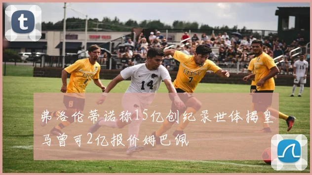 弗洛伦蒂诺称15亿创纪录世体揭皇马曾可2亿报价姆巴佩