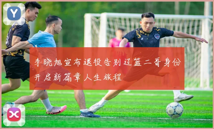 李晓旭宣布退役告别辽篮二哥身份开启新篇章人生旅程