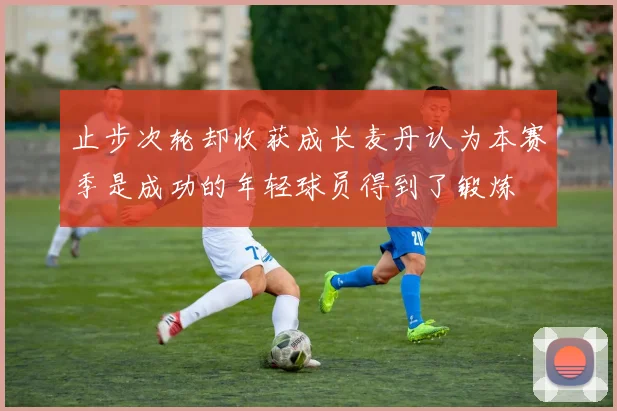 止步次轮却收获成长麦丹认为本赛季是成功的年轻球员得到了锻炼