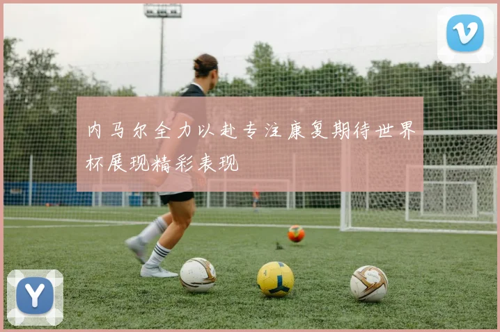 内马尔全力以赴专注康复期待世界杯展现精彩表现