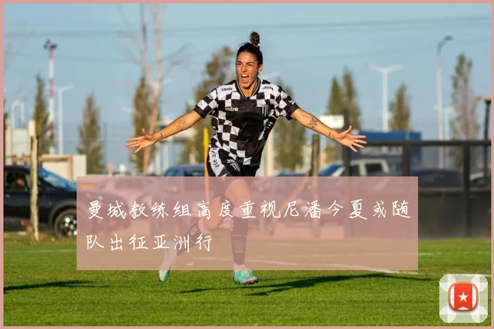 曼城教练组高度重视尼潘今夏或随队出征亚洲行