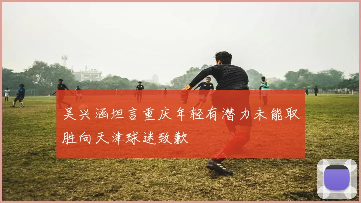 吴兴涵坦言重庆年轻有潜力未能取胜向天津球迷致歉